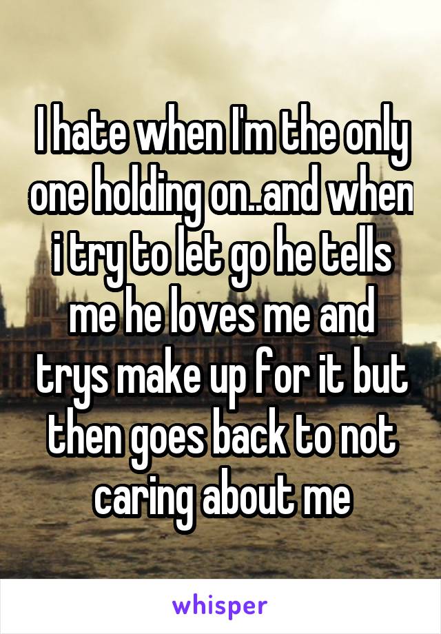 I hate when I'm the only one holding on..and when i try to let go he tells me he loves me and trys make up for it but then goes back to not caring about me