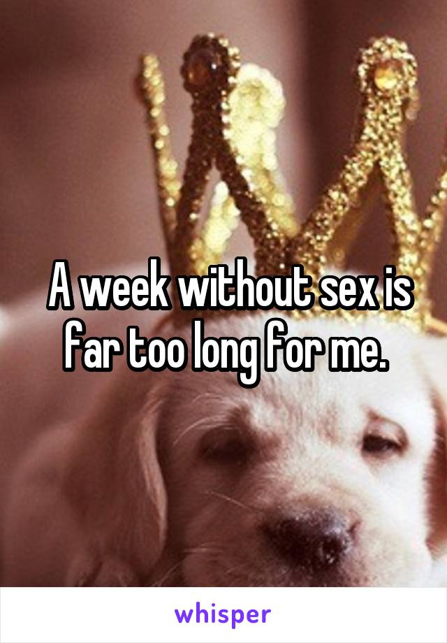 A week without sex is far too long for me.
