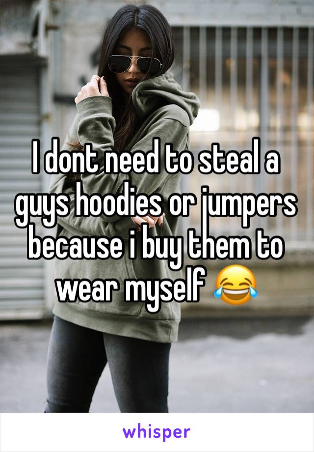 I dont need to steal a guys hoodies or jumpers because i buy them to wear myself 😂