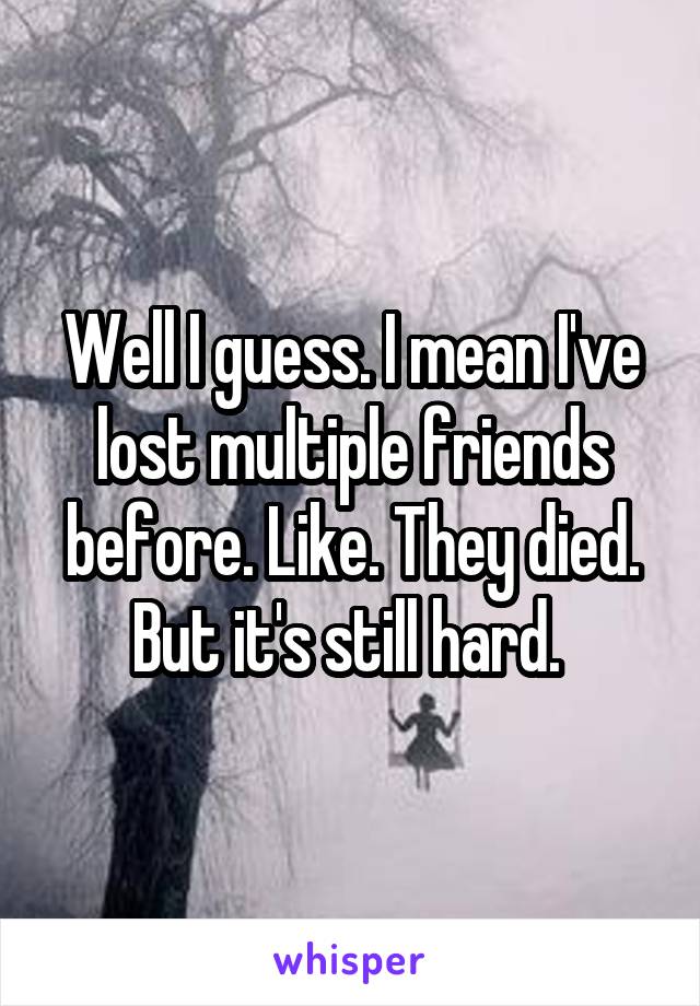 Well I guess. I mean I've lost multiple friends before. Like. They died. But it's still hard. 