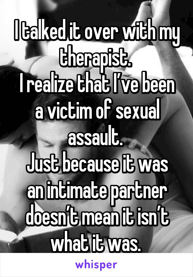 I talked it over with my therapist. 
I realize that I’ve been a victim of sexual assault. 
Just because it was an intimate partner doesn’t mean it isn’t what it was. 
