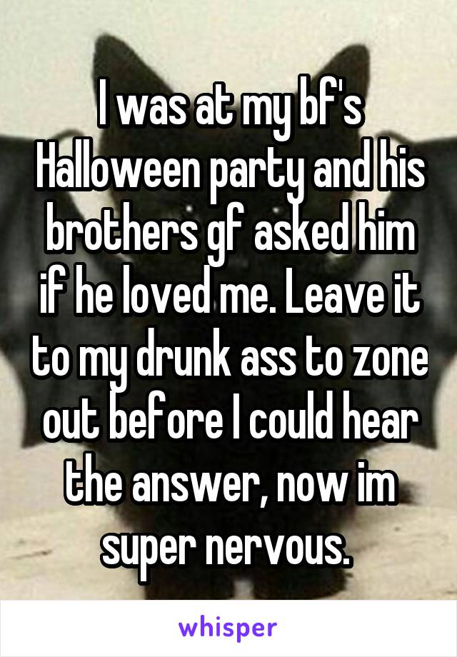 I was at my bf's Halloween party and his brothers gf asked him if he loved me. Leave it to my drunk ass to zone out before I could hear the answer, now im super nervous. 