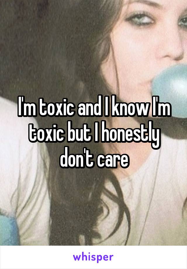 I'm toxic and I know I'm toxic but I honestly don't care
