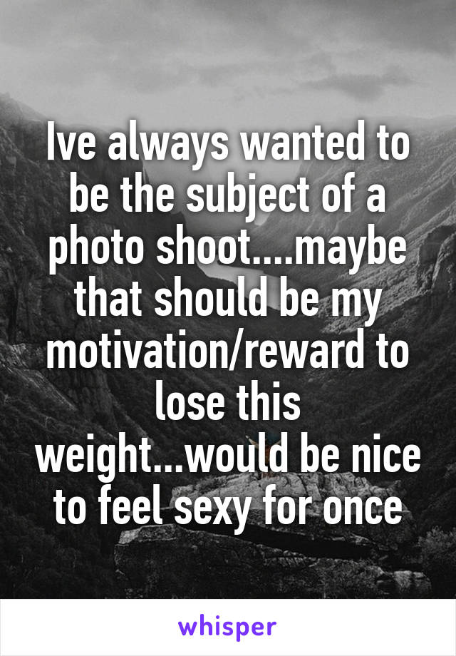 Ive always wanted to be the subject of a photo shoot....maybe that should be my motivation/reward to lose this weight...would be nice to feel sexy for once