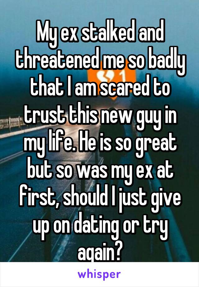 My ex stalked and threatened me so badly that I am scared to trust this new guy in my life. He is so great but so was my ex at first, should I just give up on dating or try again?