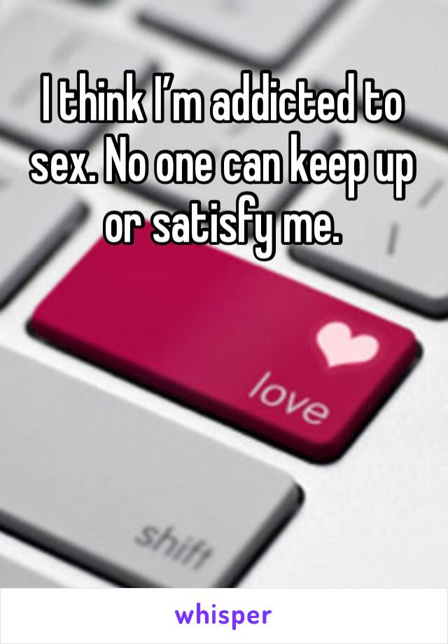 I think I’m addicted to sex. No one can keep up or satisfy me.