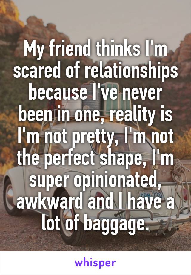 My friend thinks I'm scared of relationships because I've never been in one, reality is I'm not pretty, I'm not the perfect shape, I'm super opinionated, awkward and I have a lot of baggage.
