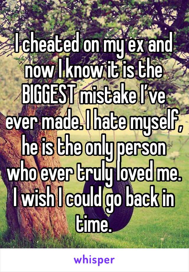 I cheated on my ex and now I know it is the BIGGEST mistake I’ve ever made. I hate myself, he is the only person who ever truly loved me. I wish I could go back in time.