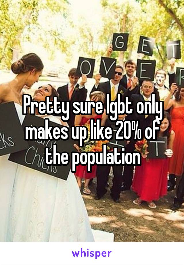 Pretty sure lgbt only makes up like 20% of the population