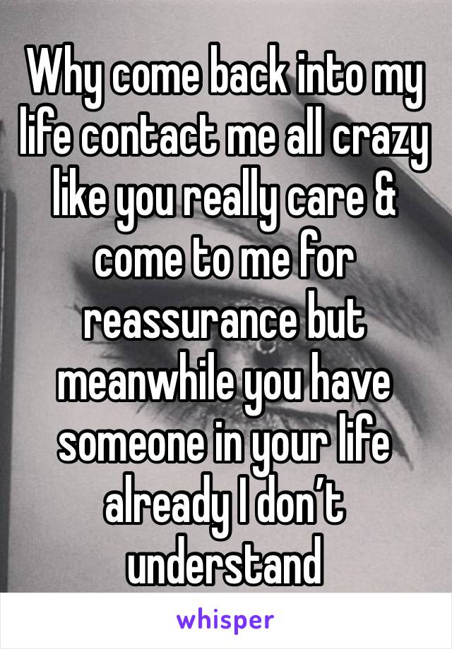 Why come back into my life contact me all crazy like you really care & come to me for reassurance but meanwhile you have someone in your life already I don’t understand 