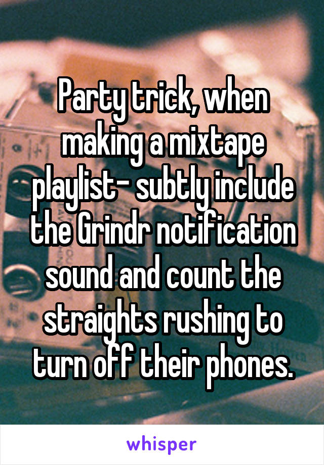 Party trick, when making a mixtape playlist- subtly include the Grindr notification sound and count the straights rushing to turn off their phones.