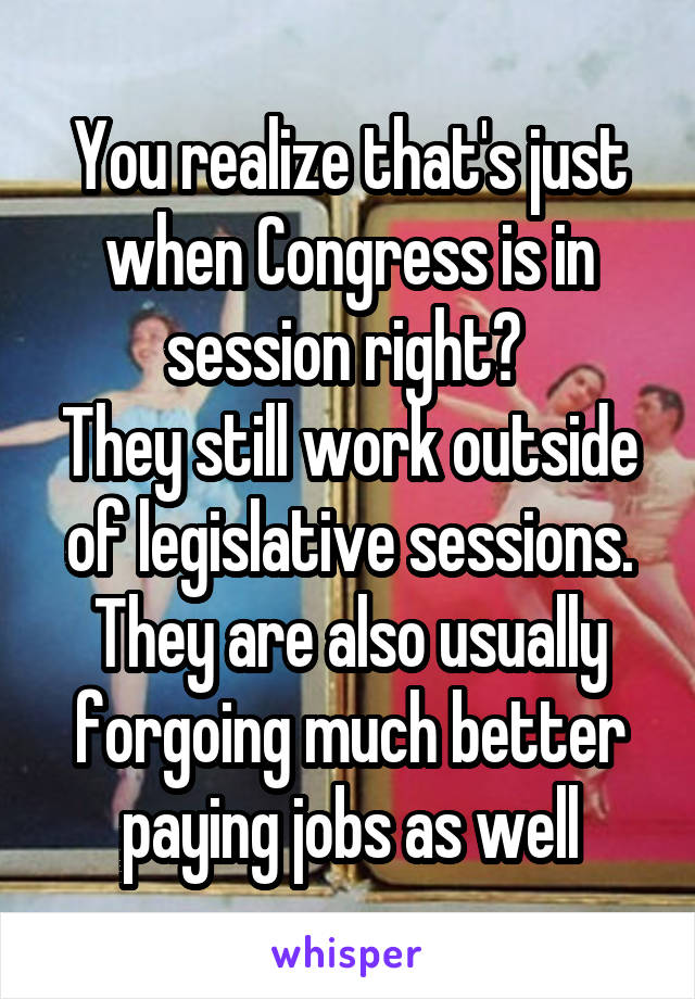 You realize that's just when Congress is in session right? 
They still work outside of legislative sessions.
They are also usually forgoing much better paying jobs as well