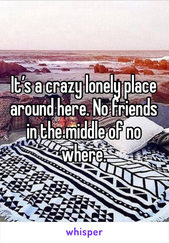 It’s a crazy lonely place around here. No friends in the middle of no where.