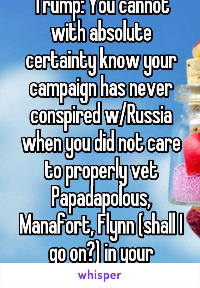 Trump: You cannot with absolute certainty know your campaign has never conspired w/Russia when you did not care to properly vet Papadapolous, Manafort, Flynn (shall I go on?) in your administration. 