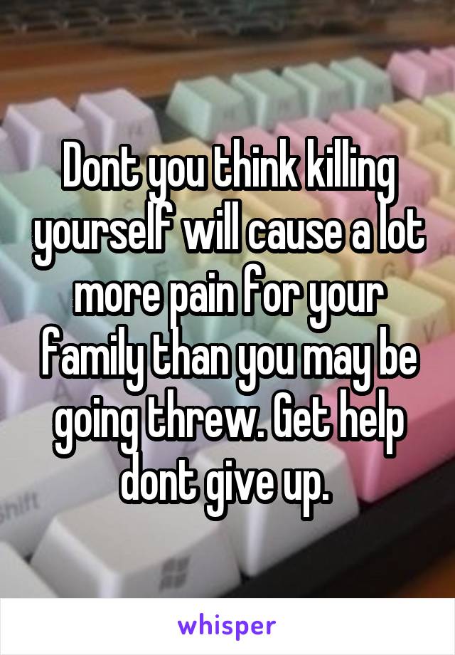 Dont you think killing yourself will cause a lot more pain for your family than you may be going threw. Get help dont give up. 