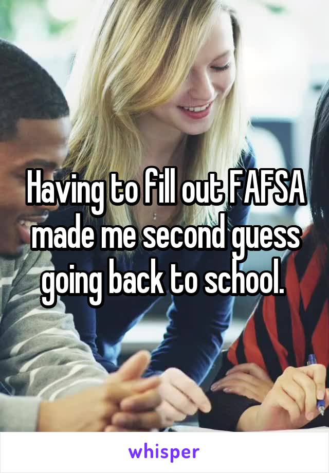 Having to fill out FAFSA made me second guess going back to school. 