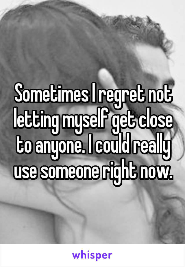 Sometimes I regret not letting myself get close to anyone. I could really use someone right now.