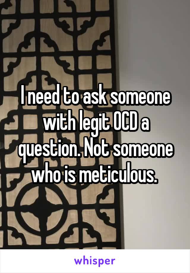 I need to ask someone with legit OCD a question. Not someone who is meticulous. 