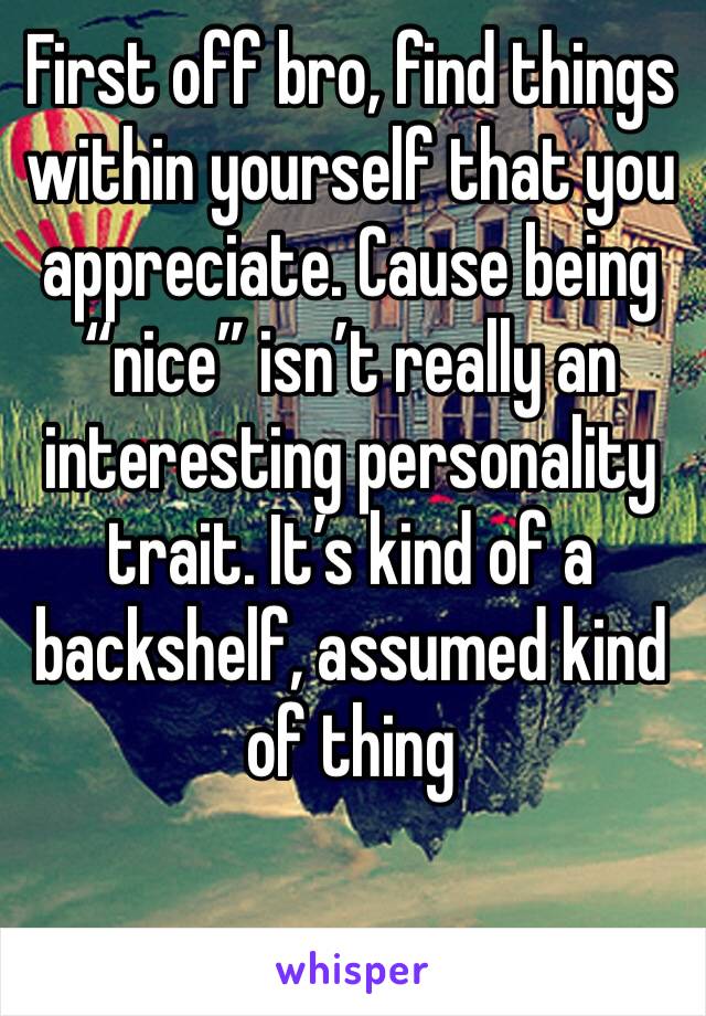 First off bro, find things within yourself that you appreciate. Cause being “nice” isn’t really an interesting personality trait. It’s kind of a backshelf, assumed kind of thing