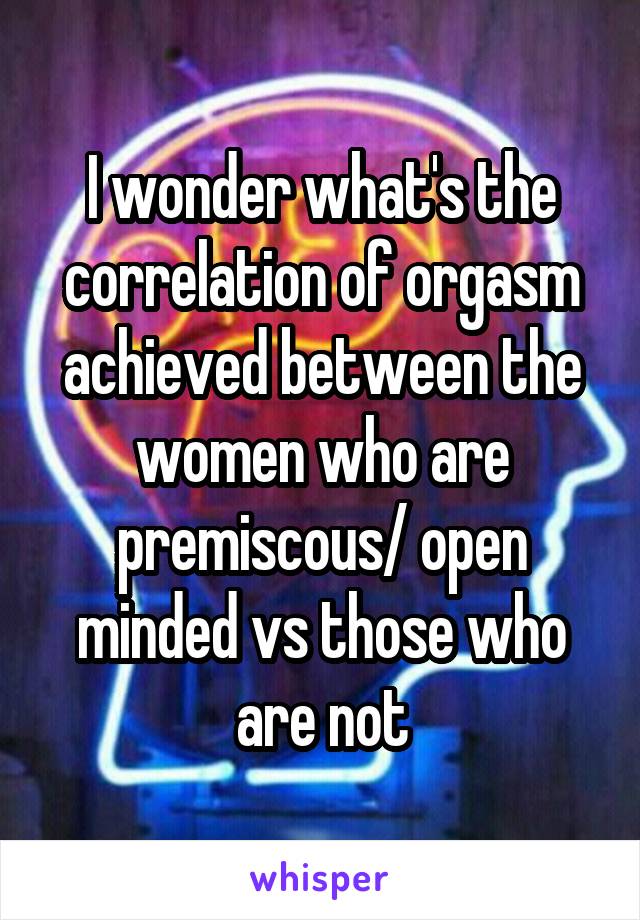 I wonder what's the correlation of orgasm achieved between the women who are premiscous/ open minded vs those who are not