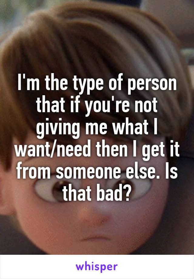 I'm the type of person that if you're not giving me what I want/need then I get it from someone else. Is that bad?