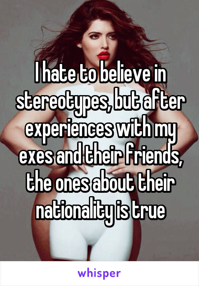 I hate to believe in stereotypes, but after experiences with my exes and their friends, the ones about their nationality is true