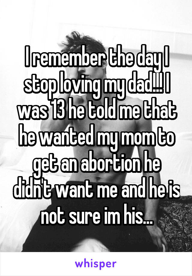 I remember the day I stop loving my dad!!! I was 13 he told me that he wanted my mom to get an abortion he didn't want me and he is not sure im his...