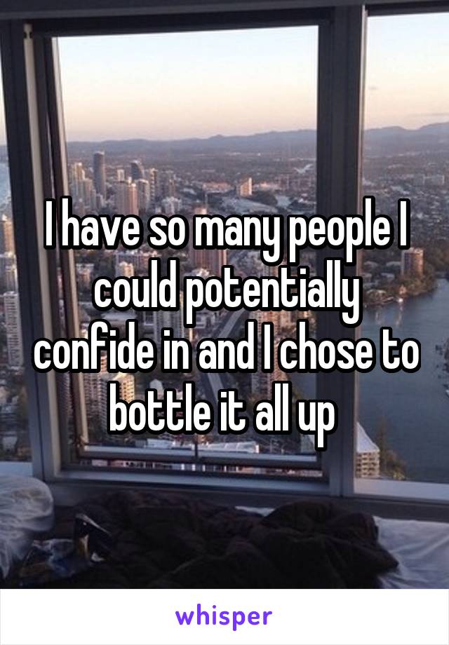 I have so many people I could potentially confide in and I chose to bottle it all up 