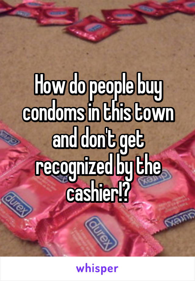 How do people buy condoms in this town and don't get recognized by the cashier!?