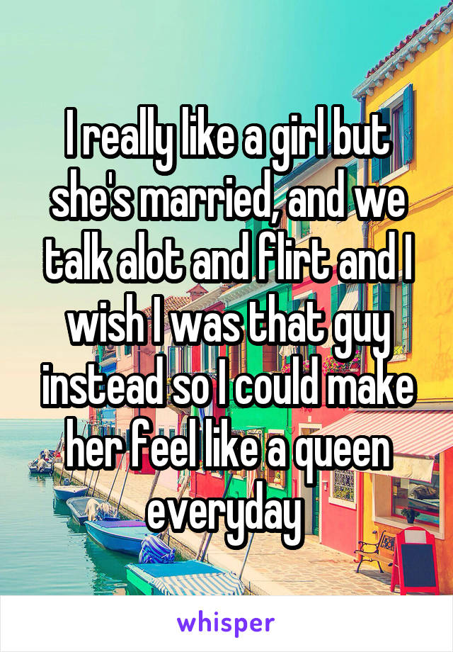 I really like a girl but she's married, and we talk alot and flirt and I wish I was that guy instead so I could make her feel like a queen everyday 