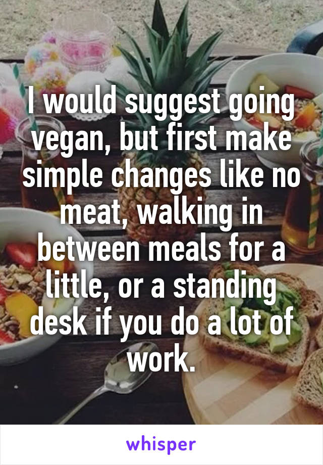 I would suggest going vegan, but first make simple changes like no meat, walking in between meals for a little, or a standing desk if you do a lot of work.