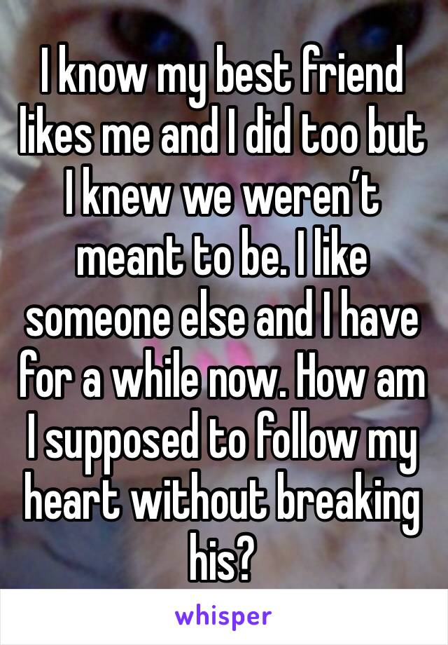 I know my best friend likes me and I did too but I knew we weren’t meant to be. I like someone else and I have for a while now. How am I supposed to follow my heart without breaking his?