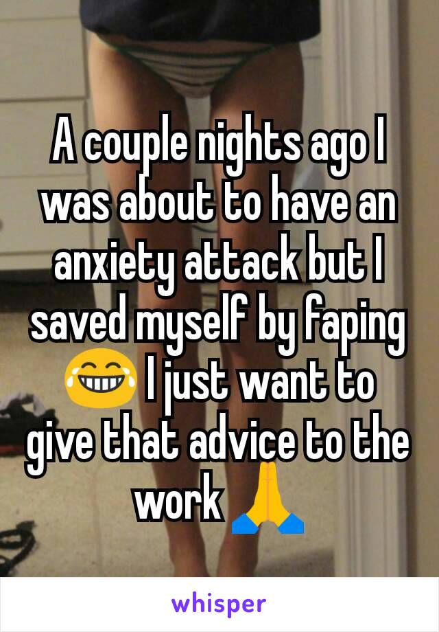 A couple nights ago I was about to have an anxiety attack but I saved myself by faping 😂 I just want to give that advice to the work 🙏