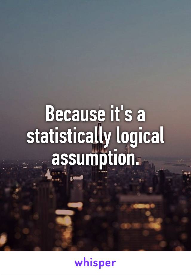 Because it's a statistically logical assumption.
