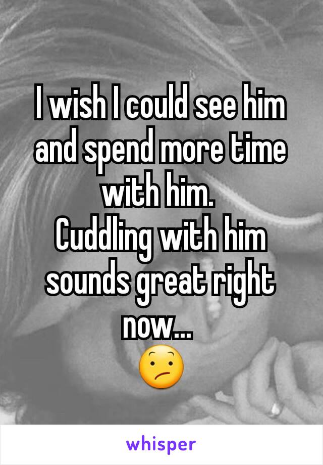 I wish I could see him and spend more time with him. 
Cuddling with him sounds great right now... 
😕
