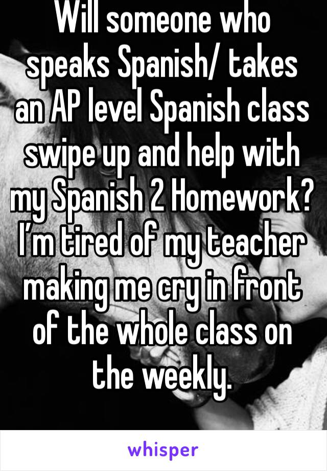 Will someone who speaks Spanish/ takes an AP level Spanish class swipe up and help with my Spanish 2 Homework? I’m tired of my teacher making me cry in front of the whole class on the weekly. 