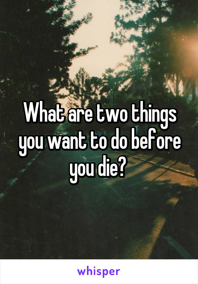 What are two things you want to do before you die? 