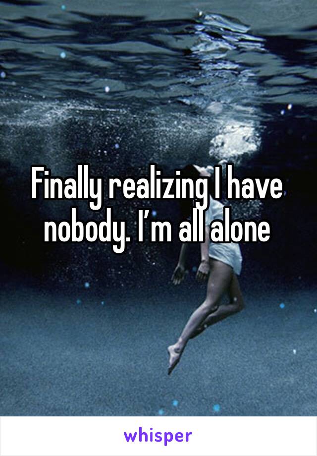 Finally realizing I have nobody. I’m all alone 