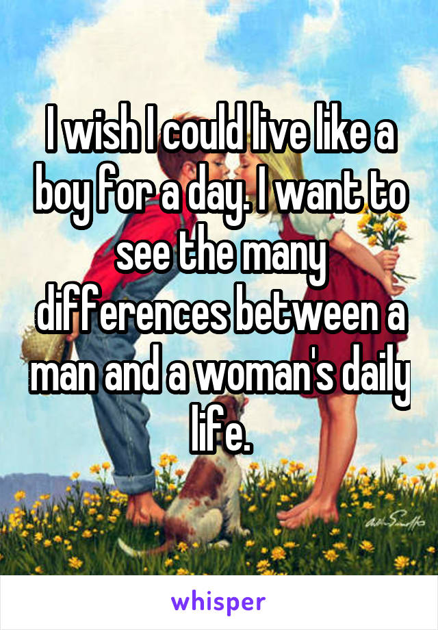I wish I could live like a boy for a day. I want to see the many differences between a man and a woman's daily life.
