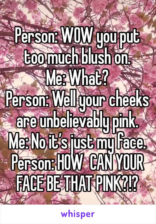 Person: WOW you put too much blush on.
Me: What?
Person: Well your cheeks are unbelievably pink.
Me: No it’s just my face.
Person: HOW  CAN YOUR FACE BE THAT PINK?!? 