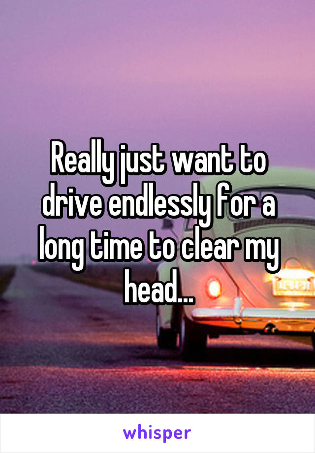 Really just want to drive endlessly for a long time to clear my head...