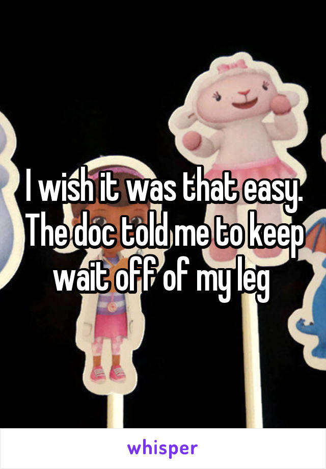 I wish it was that easy. The doc told me to keep wait off of my leg 