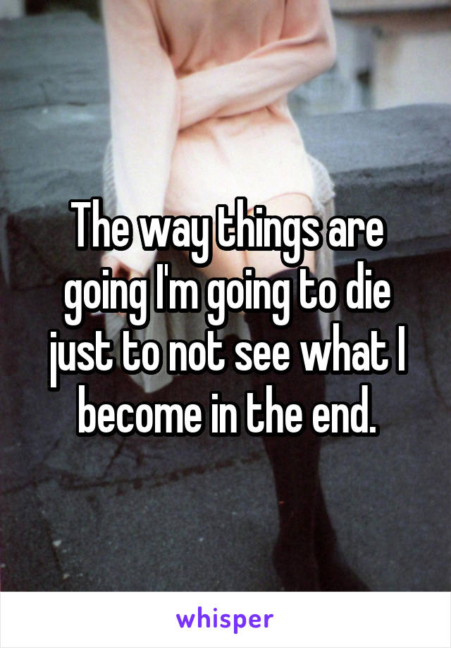 The way things are going I'm going to die just to not see what I become in the end.