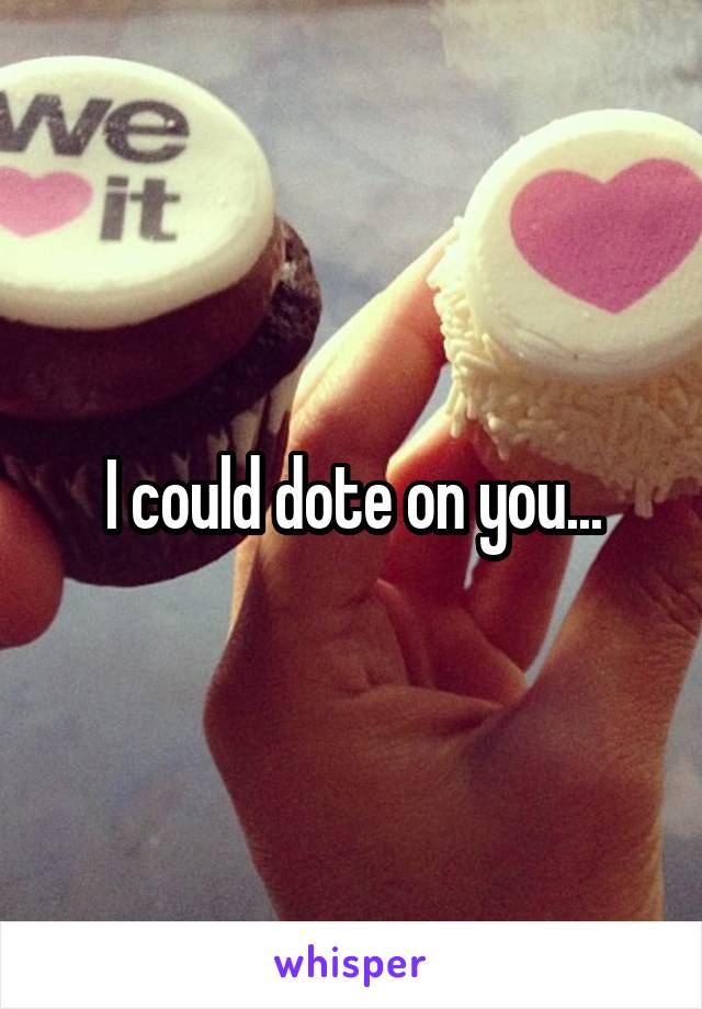 I could dote on you...