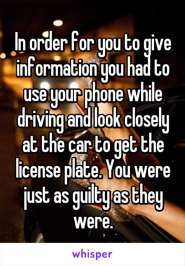 In order for you to give information you had to use your phone while driving and look closely at the car to get the license plate. You were just as guilty as they were.