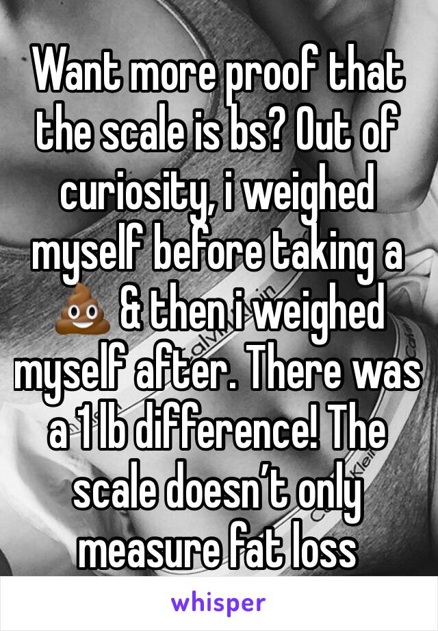 Want more proof that the scale is bs? Out of curiosity, i weighed myself before taking a 💩 & then i weighed myself after. There was a 1 lb difference! The scale doesn’t only measure fat loss