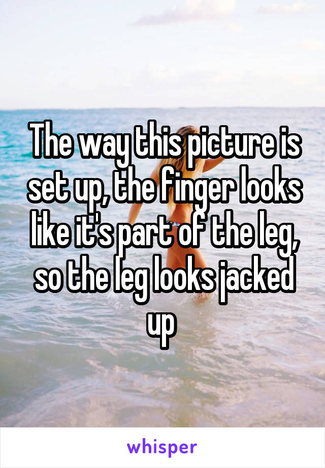 The way this picture is set up, the finger looks like it's part of the leg, so the leg looks jacked up 