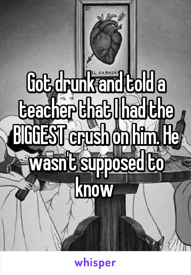 Got drunk and told a teacher that I had the BIGGEST crush on him. He wasn't supposed to know 