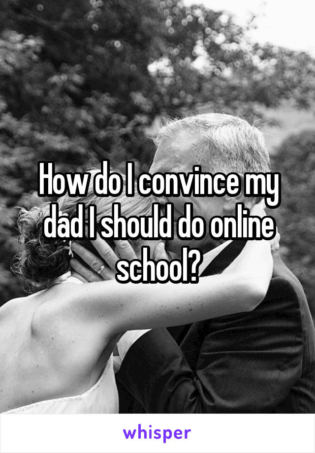 How do I convince my dad I should do online school?