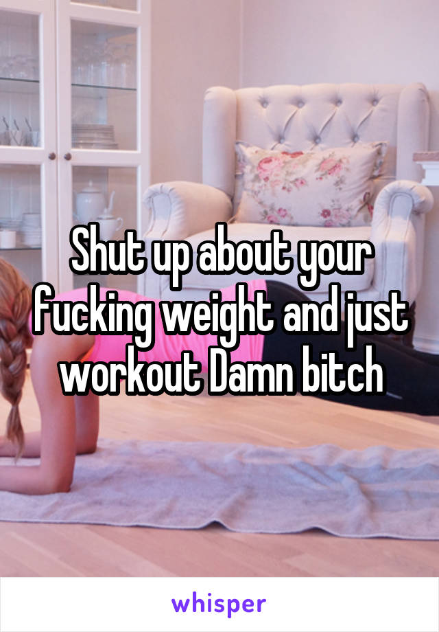 Shut up about your fucking weight and just workout Damn bitch